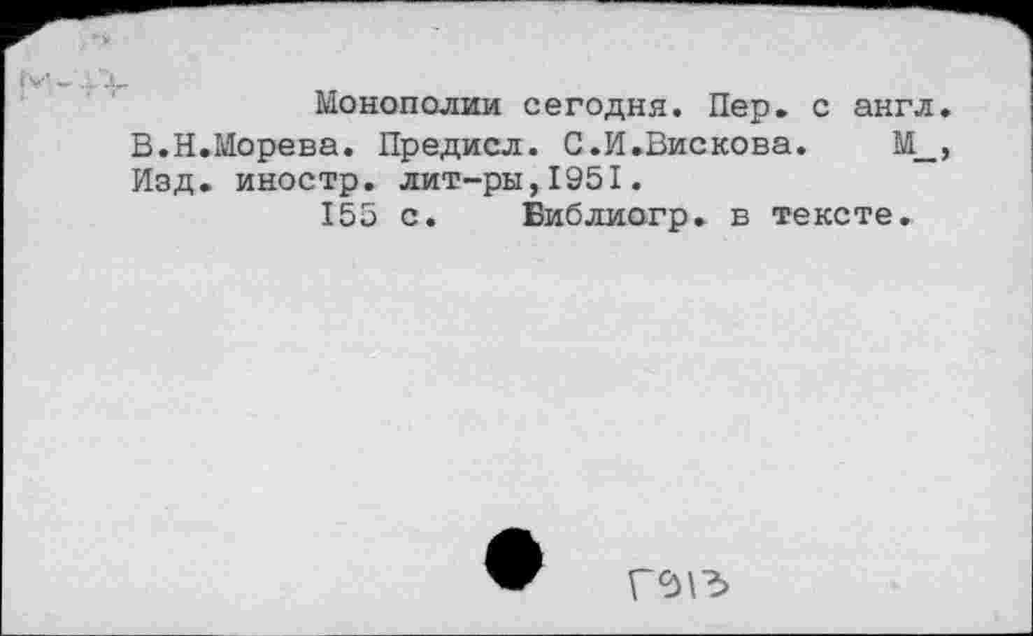 ﻿Монополии сегодня. Пер. с англ. В.Н.Морева. Предисл. С.И.Вискова. М_, Изд. иностр, лит-ры,1951.
155 с. Библиогр. в тексте.
